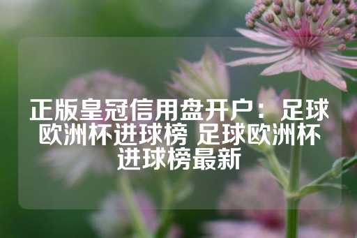 正版皇冠信用盘开户：足球欧洲杯进球榜 足球欧洲杯进球榜最新-第1张图片-皇冠信用盘出租