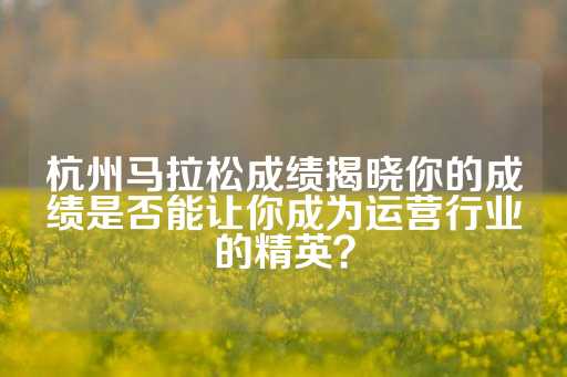 杭州马拉松成绩揭晓你的成绩是否能让你成为运营行业的精英？