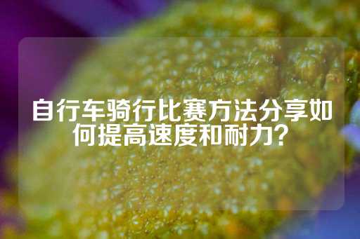 自行车骑行比赛方法分享如何提高速度和耐力？